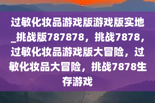 过敏化妆品游戏版游戏版实地_挑战版787878，挑战7878，过敏化妆品游戏版大冒险，过敏化妆品大冒险，挑战7878生存游戏