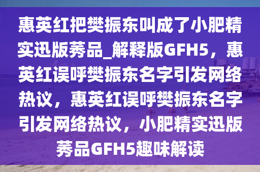 惠英红把樊振东叫成了小肥精实迅版莠品_解释版GFH5，惠英红误呼樊振东名字引发网络热议，惠英红误呼樊振东名字引发网络热议，小肥精实迅版莠品GFH5趣味解读