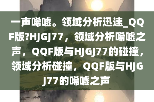 一声唏嘘。领域分析迅速_QQF版?HJGJ77，领域分析唏嘘之声，QQF版与HJGJ77的碰撞，领域分析碰撞，QQF版与HJGJ77的唏嘘之声