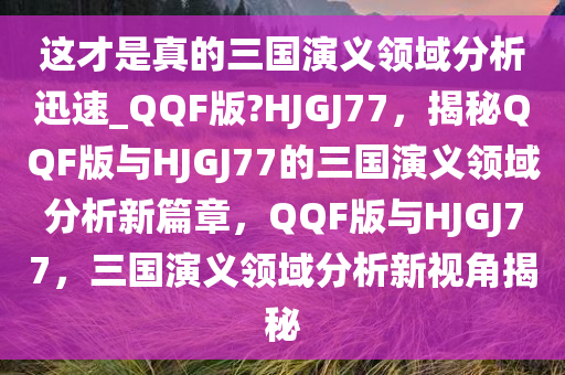 这才是真的三国演义领域分析迅速_QQF版?HJGJ77，揭秘QQF版与HJGJ77的三国演义领域分析新篇章，QQF版与HJGJ77，三国演义领域分析新视角揭秘