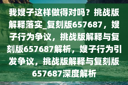 我嫂子这样做得对吗？挑战版解释落实_复刻版657687，嫂子行为争议，挑战版解释与复刻版657687解析，嫂子行为引发争议，挑战版解释与复刻版657687深度解析