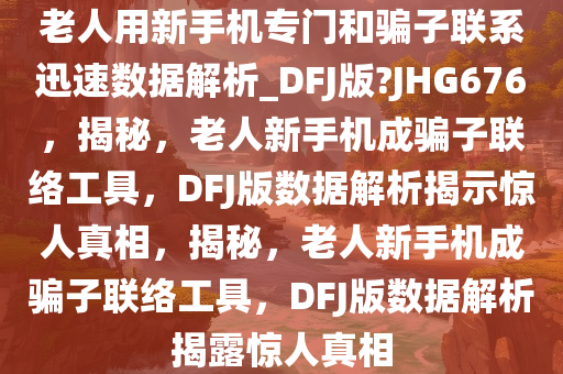 老人用新手机专门和骗子联系迅速数据解析_DFJ版?JHG676，揭秘，老人新手机成骗子联络工具，DFJ版数据解析揭示惊人真相，揭秘，老人新手机成骗子联络工具，DFJ版数据解析揭露惊人真相
