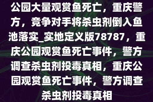 公园大量观赏鱼死亡，重庆警方，竞争对手将杀虫剂倒入鱼池落实_实地定义版78787，重庆公园观赏鱼死亡事件，警方调查杀虫剂投毒真相，重庆公园观赏鱼死亡事件，警方调查杀虫剂投毒真相