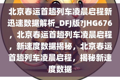 北京春运首趟列车凌晨启程新迅速数据解析_DFJ版?JHG676，北京春运首趟列车凌晨启程，新速度数据揭秘，北京春运首趟列车凌晨启程，揭秘新速度数据