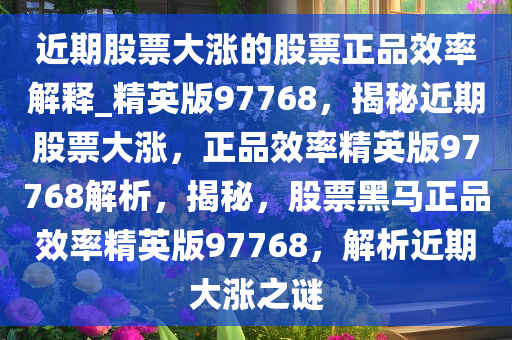 近期股票大涨的股票正品效率解释_精英版97768，揭秘近期股票大涨，正品效率精英版97768解析，揭秘，股票黑马正品效率精英版97768，解析近期大涨之谜
