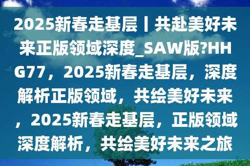 2025新春走基层丨共赴美好未来正版领域深度_SAW版?HHG77，2025新春走基层，深度解析正版领域，共绘美好未来，2025新春走基层，正版领域深度解析，共绘美好未来之旅