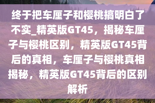 终于把车厘子和樱桃搞明白了不实_精英版GT45，揭秘车厘子与樱桃区别，精英版GT45背后的真相，车厘子与樱桃真相揭秘，精英版GT45背后的区别解析