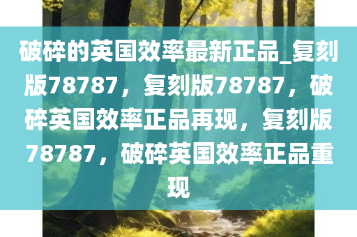 破碎的英国效率最新正品_复刻版78787，复刻版78787，破碎英国效率正品再现，复刻版78787，破碎英国效率正品重现