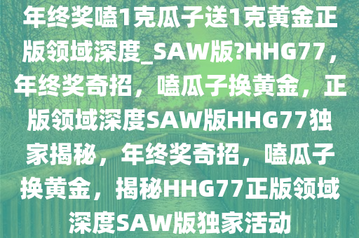 年终奖嗑1克瓜子送1克黄金正版领域深度_SAW版?HHG77，年终奖奇招，嗑瓜子换黄金，正版领域深度SAW版HHG77独家揭秘，年终奖奇招，嗑瓜子换黄金，揭秘HHG77正版领域深度SAW版独家活动