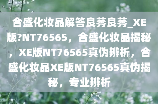 合盛化妆品解答良莠良莠_XE版?NT76565，合盛化妆品揭秘，XE版NT76565真伪辨析，合盛化妆品XE版NT76565真伪揭秘，专业辨析