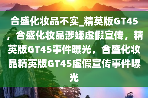 合盛化妆品不实_精英版GT45，合盛化妆品涉嫌虚假宣传，精英版GT45事件曝光，合盛化妆品精英版GT45虚假宣传事件曝光