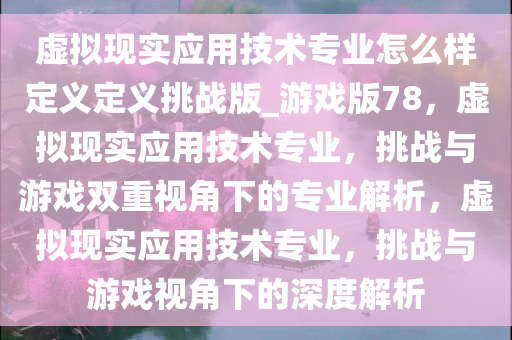 虚拟现实应用技术专业怎么样定义定义挑战版_游戏版78，虚拟现实应用技术专业，挑战与游戏双重视角下的专业解析，虚拟现实应用技术专业，挑战与游戏视角下的深度解析