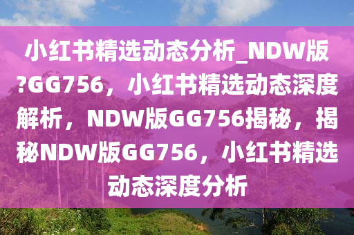 小红书精选动态分析_NDW版?GG756，小红书精选动态深度解析，NDW版GG756揭秘，揭秘NDW版GG756，小红书精选动态深度分析