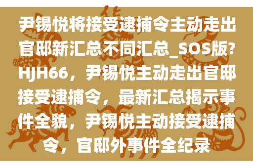 尹锡悦将接受逮捕令主动走出官邸新汇总不同汇总_SOS版?HJH66，尹锡悦主动走出官邸接受逮捕令，最新汇总揭示事件全貌，尹锡悦主动接受逮捕令，官邸外事件全纪录