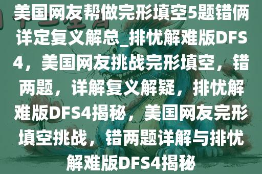 美国网友帮做完形填空5题错俩详定复义解总_排忧解难版DFS4，美国网友挑战完形填空，错两题，详解复义解疑，排忧解难版DFS4揭秘，美国网友完形填空挑战，错两题详解与排忧解难版DFS4揭秘