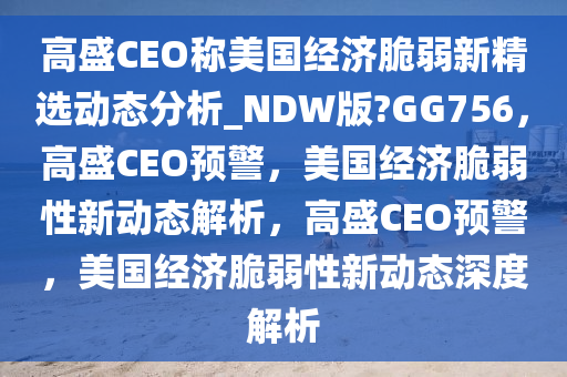 高盛CEO称美国经济脆弱新精选动态分析_NDW版?GG756，高盛CEO预警，美国经济脆弱性新动态解析，高盛CEO预警，美国经济脆弱性新动态深度解析