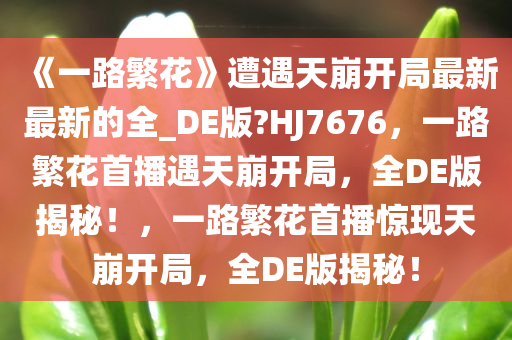 《一路繁花》遭遇天崩开局最新最新的全_DE版?HJ7676，一路繁花首播遇天崩开局，全DE版揭秘！，一路繁花首播惊现天崩开局，全DE版揭秘！