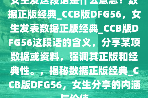 女生发这段话是什么意思？数据正版经典_CCB版DFG56，女生发表数据正版经典_CCB版DFG56这段话的含义，分享某项数据或资料，强调其正版和经典性。，揭秘数据正版经典_CCB版DFG56，女生分享的内涵与价值