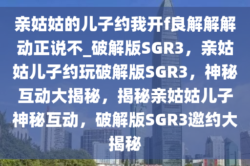 亲姑姑的儿子约我开f良解解解动正说不_破解版SGR3，亲姑姑儿子约玩破解版SGR3，神秘互动大揭秘，揭秘亲姑姑儿子神秘互动，破解版SGR3邀约大揭秘