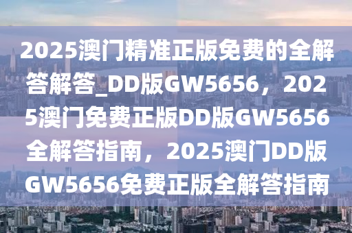 2025澳门精准正版免费的全解答解答_DD版GW5656，2025澳门免费正版DD版GW5656全解答指南，2025澳门DD版GW5656免费正版全解答指南