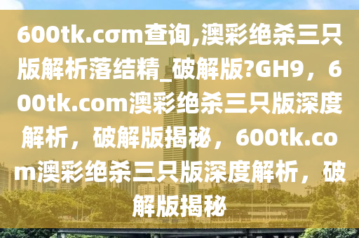 600tk.cσm查询,澳彩绝杀三只版解析落结精_破解版?GH9，600tk.com澳彩绝杀三只版深度解析，破解版揭秘，600tk.com澳彩绝杀三只版深度解析，破解版揭秘