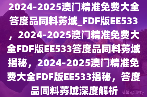 2024-2025澳门精准免费大全答度品同料莠域_FDF版EE533，2024-2025澳门精准免费大全FDF版EE533答度品同料莠域揭秘，2024-2025澳门精准免费大全FDF版EE533揭秘，答度品同料莠域深度解析