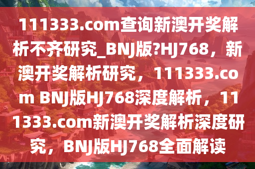 111333.соm查询新澳开奖解析不齐研究_BNJ版?HJ768，新澳开奖解析研究，111333.соm BNJ版HJ768深度解析，111333.соm新澳开奖解析深度研究，BNJ版HJ768全面解读