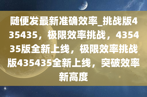 随便发最新准确效率_挑战版435435，极限效率挑战，435435版全新上线，极限效率挑战版435435全新上线，突破效率新高度
