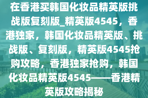 在香港买韩国化妆品精英版挑战版复刻版_精英版4545，香港独家，韩国化妆品精英版、挑战版、复刻版，精英版4545抢购攻略，香港独家抢购，韩国化妆品精英版4545——香港精英版攻略揭秘