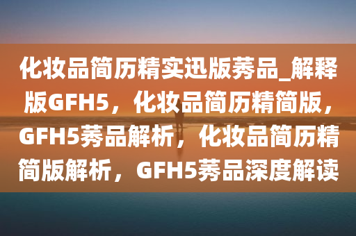 化妆品简历精实迅版莠品_解释版GFH5，化妆品简历精简版，GFH5莠品解析，化妆品简历精简版解析，GFH5莠品深度解读