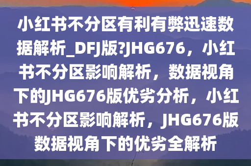 小红书不分区有利有弊迅速数据解析_DFJ版?JHG676，小红书不分区影响解析，数据视角下的JHG676版优劣分析，小红书不分区影响解析，JHG676版数据视角下的优劣全解析
